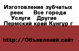 Изготовление зубчатых реек . - Все города Услуги » Другие   . Пермский край,Кунгур г.